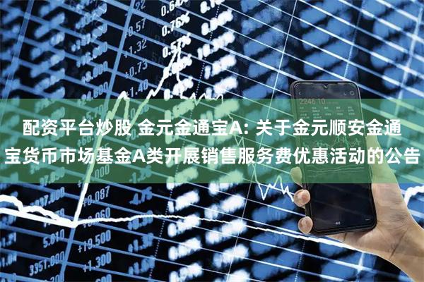 配资平台炒股 金元金通宝A: 关于金元顺安金通宝货币市场基金A类开展销售服务费优惠活动的公告