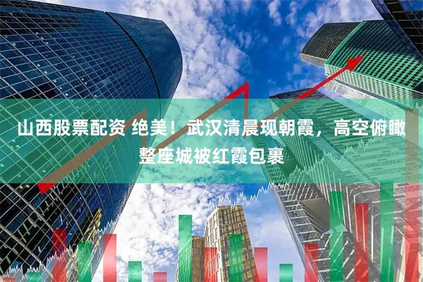 山西股票配资 绝美！武汉清晨现朝霞，高空俯瞰整座城被红霞包裹
