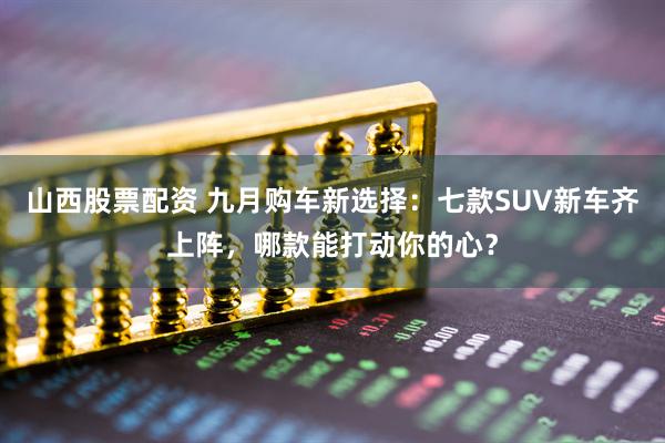 山西股票配资 九月购车新选择：七款SUV新车齐上阵，哪款能打动你的心？