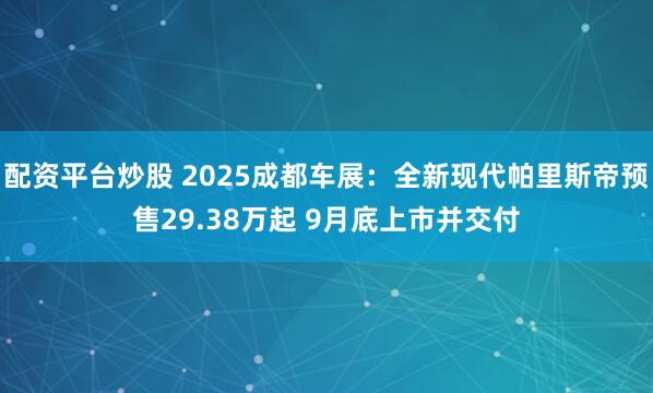 配资平台炒股 2025成都车展：全新现代帕里斯帝预售29.38万起 9月底上市并交付