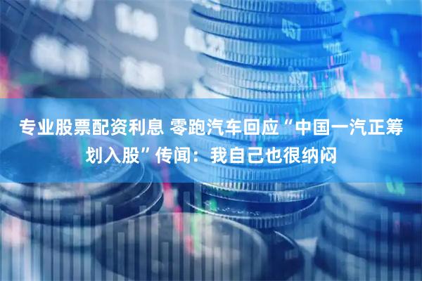 专业股票配资利息 零跑汽车回应“中国一汽正筹划入股”传闻：我自己也很纳闷