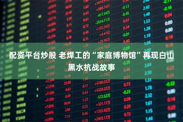 配资平台炒股 老焊工的“家庭博物馆”再现白山黑水抗战故事