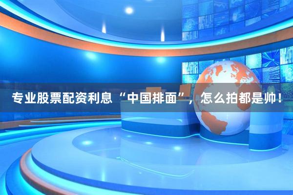 专业股票配资利息 “中国排面”，怎么拍都是帅！