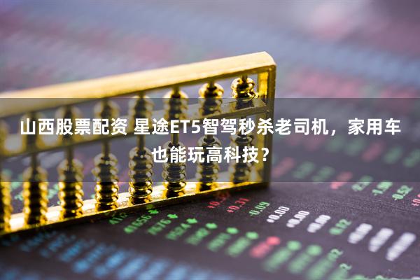 山西股票配资 星途ET5智驾秒杀老司机，家用车也能玩高科技？