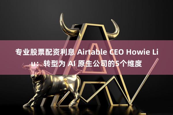 专业股票配资利息 Airtable CEO Howie Liu：转型为 AI 原生公司的5个维度
