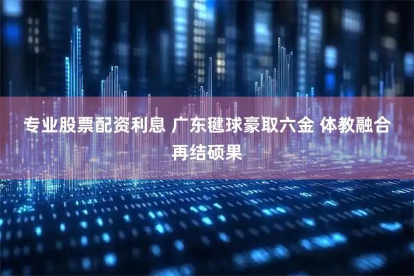 专业股票配资利息 广东毽球豪取六金 体教融合再结硕果