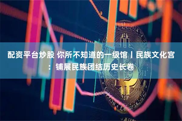 配资平台炒股 你所不知道的一级馆丨民族文化宫：铺展民族团结历史长卷