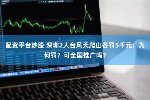 配资平台炒股 深圳2人台风天爬山各罚5千元：为何罚？可全国推广吗？