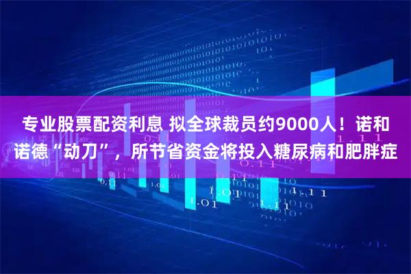 专业股票配资利息 拟全球裁员约9000人！诺和诺德“动刀”，所节省资金将投入糖尿病和肥胖症