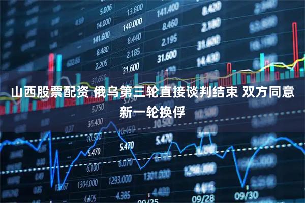 山西股票配资 俄乌第三轮直接谈判结束 双方同意新一轮换俘