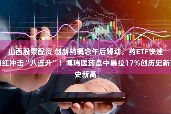 山西股票配资 创新药概念午后躁动，药ETF快速翻红冲击“八连升”！博瑞医药盘中暴拉17%创历史新高