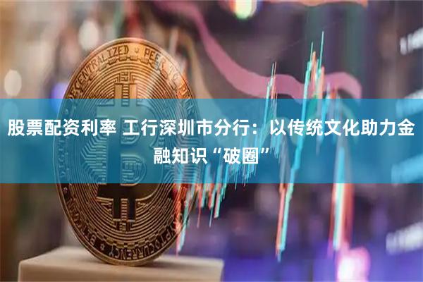 股票配资利率 工行深圳市分行：以传统文化助力金融知识“破圈”