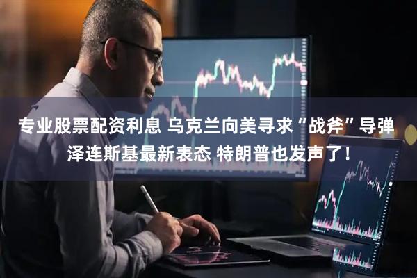 专业股票配资利息 乌克兰向美寻求“战斧”导弹 泽连斯基最新表态 特朗普也发声了！
