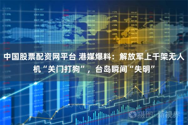 中国股票配资网平台 港媒爆料：解放军上千架无人机“关门打狗”，台岛瞬间“失明”
