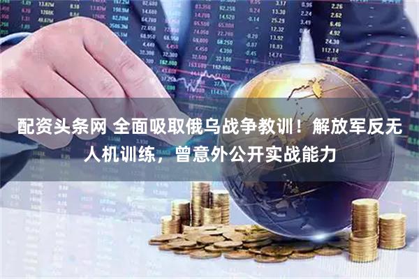 配资头条网 全面吸取俄乌战争教训！解放军反无人机训练，曾意外公开实战能力