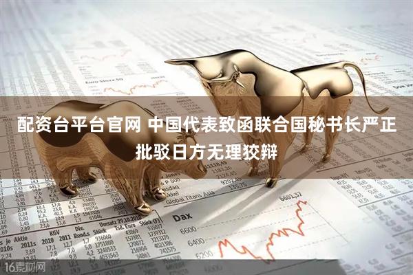配资台平台官网 中国代表致函联合国秘书长严正批驳日方无理狡辩