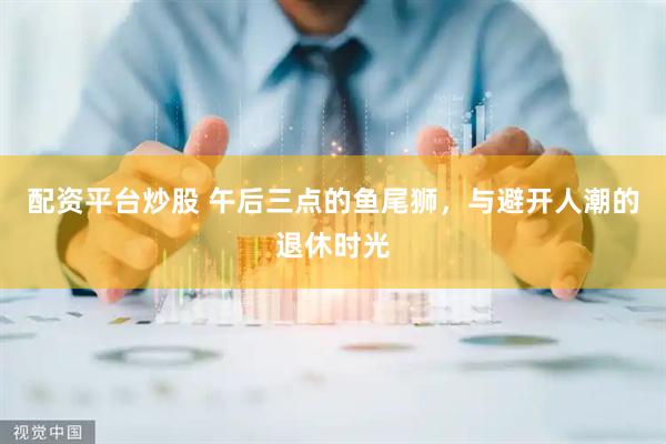 配资平台炒股 午后三点的鱼尾狮，与避开人潮的退休时光