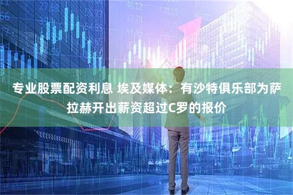 专业股票配资利息 埃及媒体：有沙特俱乐部为萨拉赫开出薪资超过C罗的报价