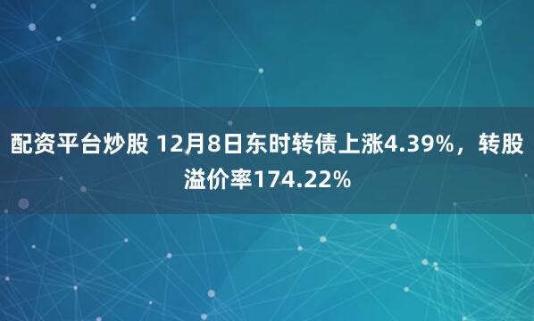 配资平台炒股 12月8日东时转债上涨4.39%，转股溢价率174.22%