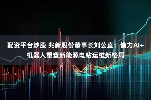 配资平台炒股 兆新股份董事长刘公直：借力AI+机器人重塑新能源电站运维新格局