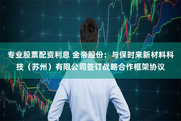 专业股票配资利息 金帝股份：与保时来新材料科技（苏州）有限公司签订战略合作框架协议
