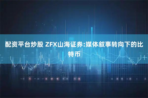 配资平台炒股 ZFX山海证券:媒体叙事转向下的比特币