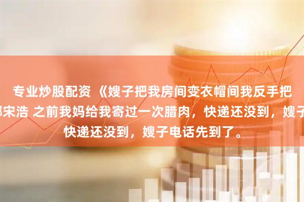 专业炒股配资 《嫂子把我房间变衣帽间我反手把房卖了》陈娜宋浩 之前我妈给我寄过一次腊肉，快递还没到，嫂子电话先到了。
