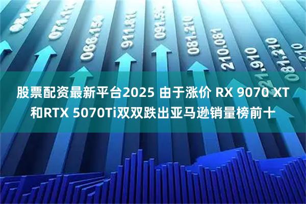 股票配资最新平台2025 由于涨价 RX 9070 XT和RTX 5070Ti双双跌出亚马逊销量榜前十