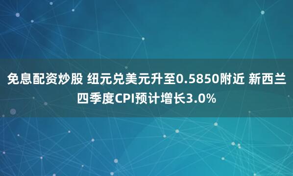 免息配资炒股 纽元兑美元升至0.5850附近 新西兰四季度CPI预计增长3.0%