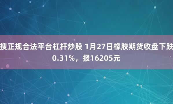 搜正规合法平台杠杆炒股 1月27日橡胶期货收盘下跌0.31%，报16205元
