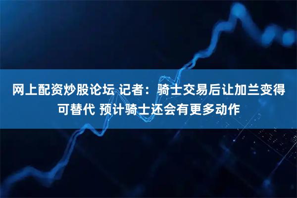 网上配资炒股论坛 记者：骑士交易后让加兰变得可替代 预计骑士还会有更多动作