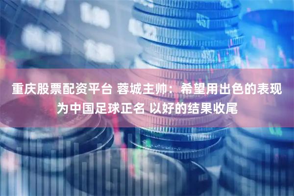 重庆股票配资平台 蓉城主帅：希望用出色的表现为中国足球正名 以好的结果收尾
