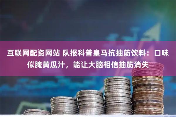 互联网配资网站 队报科普皇马抗抽筋饮料：口味似腌黄瓜汁，能让大脑相信抽筋消失
