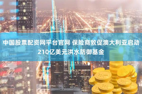 中国股票配资网平台官网 保险商敦促澳大利亚启动210亿美元洪水防御基金