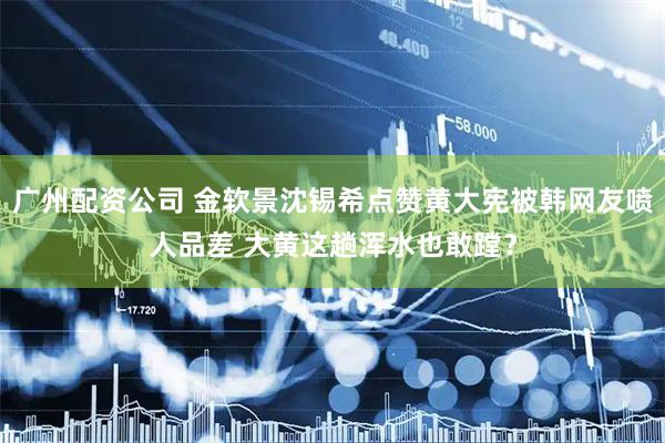 广州配资公司 金软景沈锡希点赞黄大宪被韩网友喷人品差 大黄这趟浑水也敢蹚？