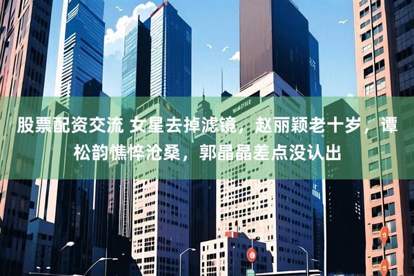 股票配资交流 女星去掉滤镜，赵丽颖老十岁，谭松韵憔悴沧桑，郭晶晶差点没认出