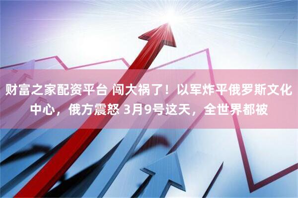 财富之家配资平台 闯大祸了！以军炸平俄罗斯文化中心，俄方震怒 3月9号这天，全世界都被