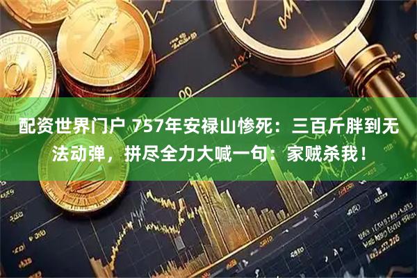 配资世界门户 757年安禄山惨死：三百斤胖到无法动弹，拼尽全力大喊一句：家贼杀我！