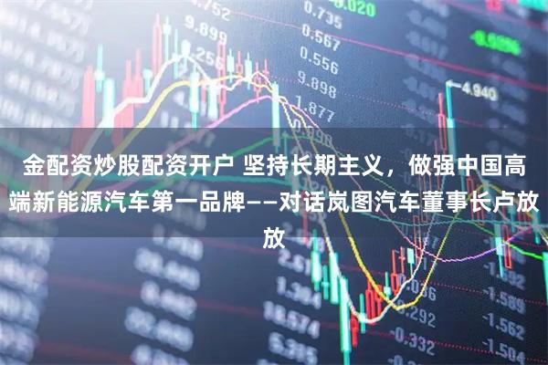 金配资炒股配资开户 坚持长期主义，做强中国高端新能源汽车第一品牌——对话岚图汽车董事长卢放