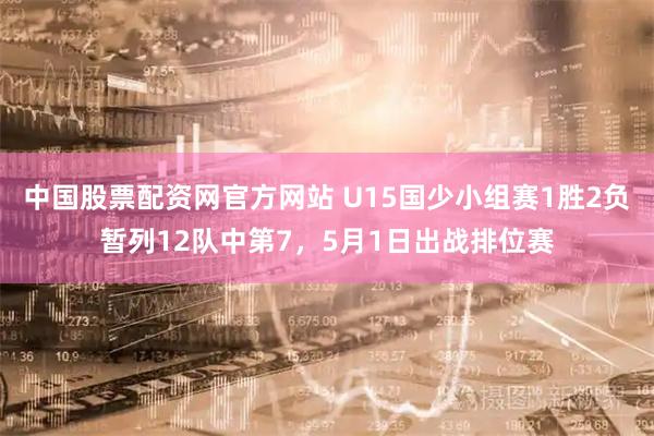 中国股票配资网官方网站 U15国少小组赛1胜2负暂列12队中第7，5月1日出战排位赛