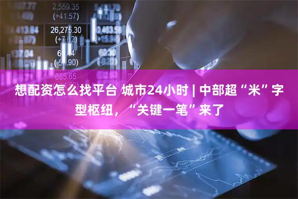 想配资怎么找平台 城市24小时 | 中部超“米”字型枢纽，“关键一笔”来了