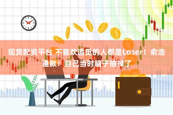 现货配资平台 不喜欢追觅的人都是Loser！俞浩道歉：自己当时脑子抽掉了