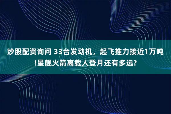 炒股配资询问 33台发动机，起飞推力接近1万吨!星舰火箭离载人登月还有多远?