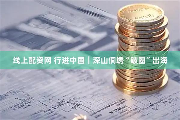线上配资网 行进中国｜深山侗绣“破圈”出海