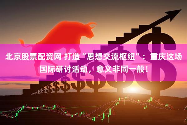北京股票配资网 打造“思想交流枢纽”：重庆这场国际研讨活动，意义非同一般！