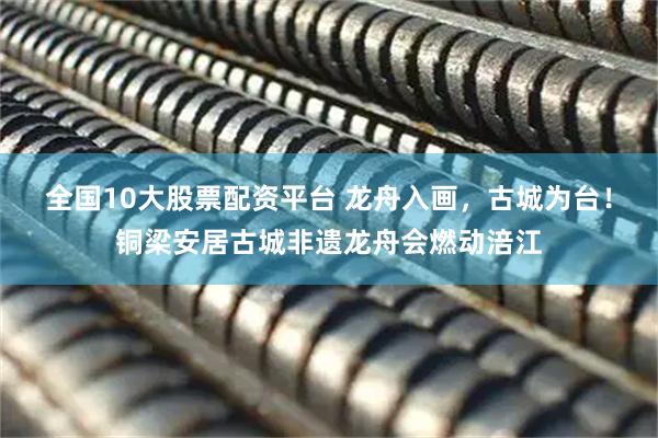 全国10大股票配资平台 龙舟入画，古城为台！铜梁安居古城非遗龙舟会燃动涪江