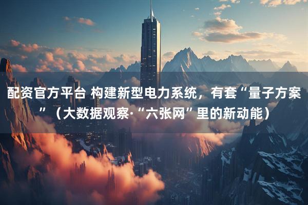 配资官方平台 构建新型电力系统，有套“量子方案”（大数据观察·“六张网”里的新动能）