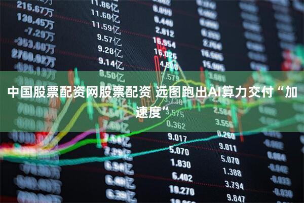 中国股票配资网股票配资 远图跑出AI算力交付“加速度”