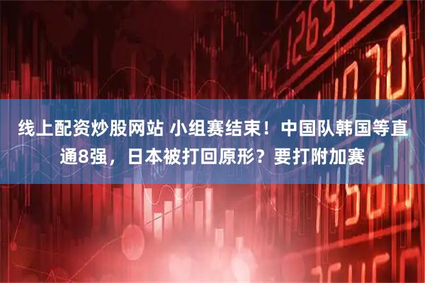 线上配资炒股网站 小组赛结束！中国队韩国等直通8强，日本被打回原形？要打附加赛